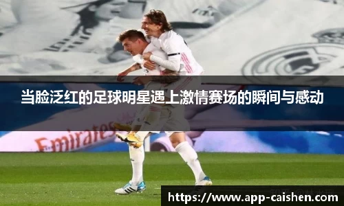 当脸泛红的足球明星遇上激情赛场的瞬间与感动