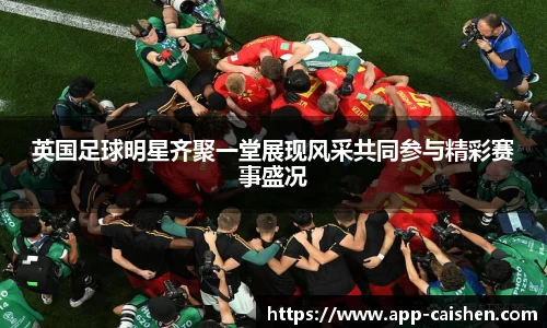 英国足球明星齐聚一堂展现风采共同参与精彩赛事盛况