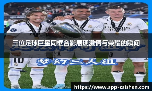 三位足球巨星同框合影展现激情与荣耀的瞬间